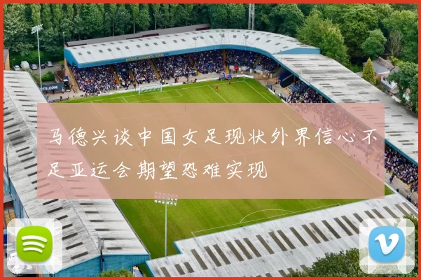 马德兴谈中国女足现状外界信心不足亚运会期望恐难实现